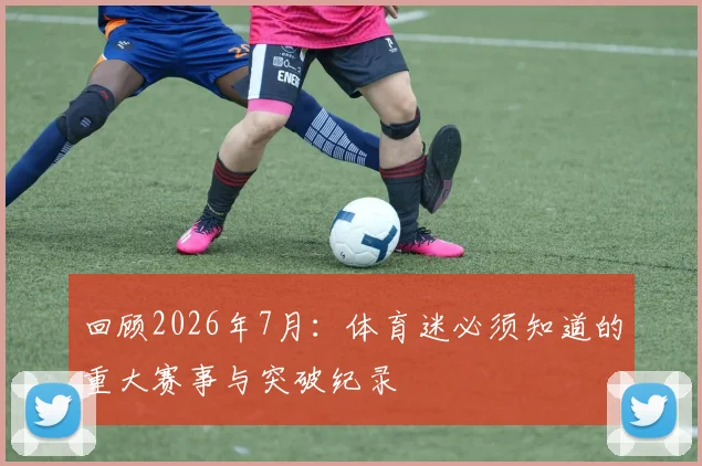 回顾2026年7月:体育迷必须知道的重大赛事与突破纪录
