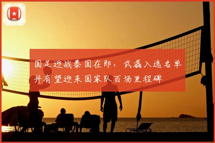 国足迎战泰国在即,武磊入选名单并有望迎来国家队百场里程碑