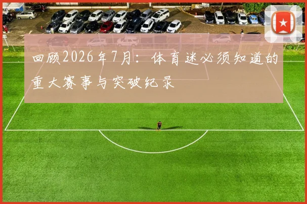 回顾2026年7月：体育迷必须知道的重大赛事与突破纪录