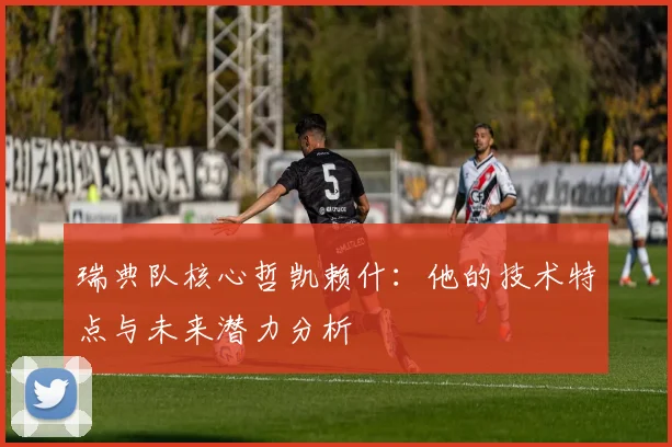瑞典队核心哲凯赖什:他的技术特点与未来潜力分析