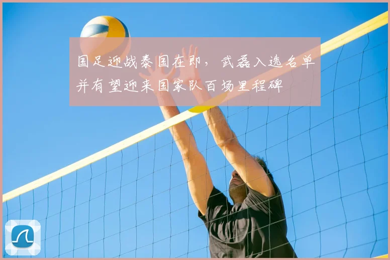 国足迎战泰国在即，武磊入选名单并有望迎来国家队百场里程碑