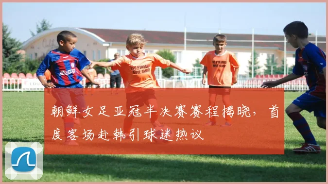 朝鲜女足亚冠半决赛赛程揭晓，首度客场赴韩引球迷热议