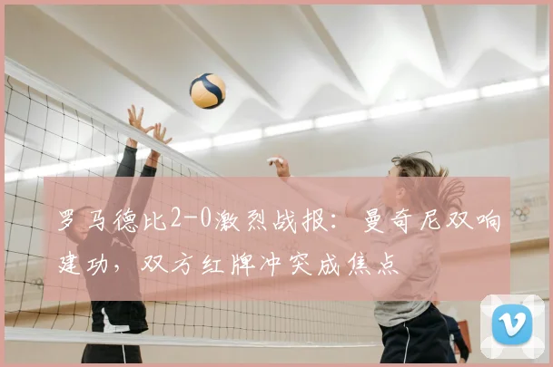 罗马德比2-0激烈战报:曼奇尼双响建功,双方红牌冲突成焦点