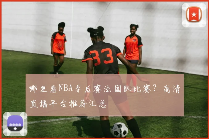 哪里看NBA季后赛法国队比赛？高清直播平台推荐汇总