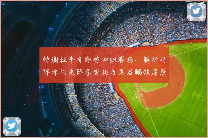 特谢拉李可即将回归赛场，解析对阵津门虎阵容变化与吴启鹏缺席原因